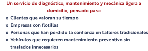 Un servicio de diagnóstico, mantenimiento y mecánica ligera a domicilio, pensado para: Clientes que valoran su tiempo Empresas con flotillas Personas que han perdido la confianza en talleres tradicionales Vehículos que requieren mantenimiento preventivo sin traslados innecesarios