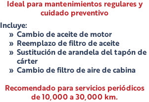 Ideal para mantenimientos regulares y cuidado preventivo Incluye: Cambio de aceite de motor Reemplazo de filtro de aceite Sustitución de arandela del tapón de cárter Cambio de filtro de aire de cabina Recomendado para servicios periódicos de 10,000 a 30,000 km.
