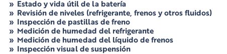Estado y vida útil de la batería Revisión de niveles (refrigerante, frenos y otros fluidos) Inspección de pastillas de freno Medición de humedad del refrigerante Medición de humedad del líquido de frenos Inspección visual de suspensión