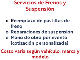 Servicios de Frenos y Suspensión Reemplazo de pastillas de freno Reparaciones de suspensión Mano de obra por evento (cotización personalizada) Costo varía según vehículo, marca y modelo